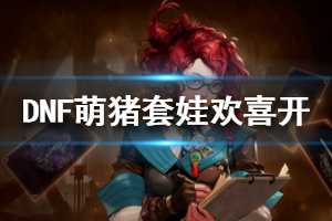 《DNF》萌猪套娃欢喜开什么时候开启 萌猪套娃欢喜开活动一览